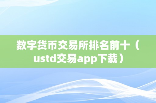 数字货币交易所排名前十（ustd交易app下载）