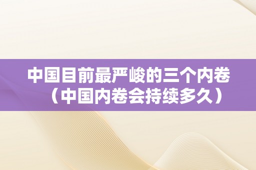 中国目前最严峻的三个内卷（中国内卷会持续多久）