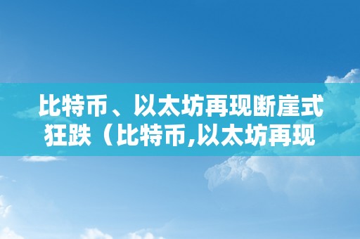 比特币、以太坊再现断崖式狂跌（比特币,以太坊再现断崖式狂跌是实的吗）