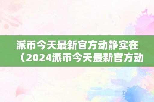 派币今天最新官方动静实在（2024派币今天最新官方动静实在）