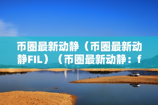 币圈最新动静（币圈最新动静FIL）（币圈最新动静：fil价格暴涨引发全球热议）