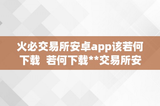 火必交易所安卓app该若何下载  若何下载**交易所安卓app？