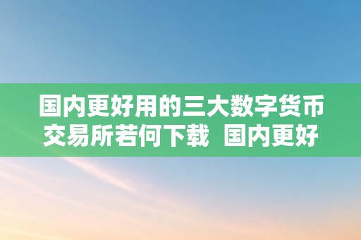 国内更好用的三大数字货币交易所若何下载  国内更好用的三大数字货币交易所若何下载及更好的数字货币交易网站