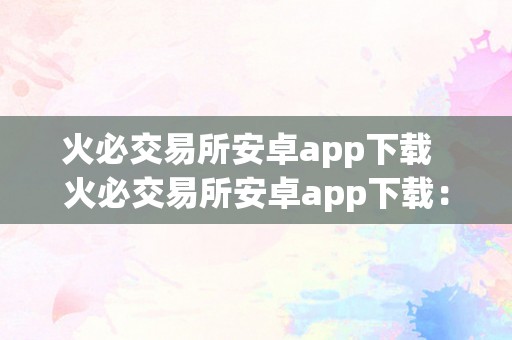 火必交易所安卓app下载  火必交易所安卓app下载：平安不变、功用强大的数字货币交易平台