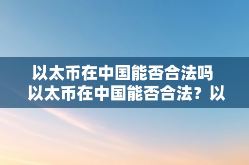 以太币在中国能否合法吗  以太币在中国能否合法？以太币在中国合不合法？