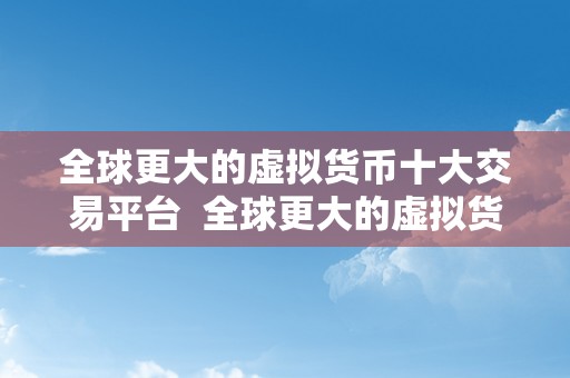 全球更大的虚拟货币十大交易平台  全球更大的虚拟货币十大交易平台