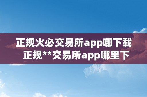 正规火必交易所app哪下载  正规**交易所app哪里下载？安卓苹果版**app下载教程