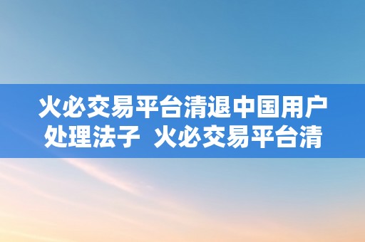 火必交易平台清退中国用户处理法子  火必交易平台清退中国用户处理法子及火并网官方网站