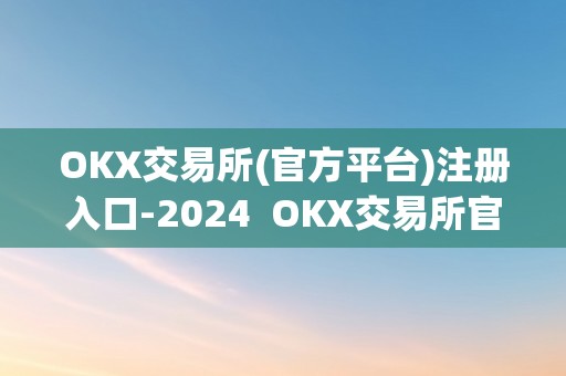 OKX交易所(官方平台)注册入口-2024  OKX交易所官方平台注册入口-2024及OK交易所登录网址