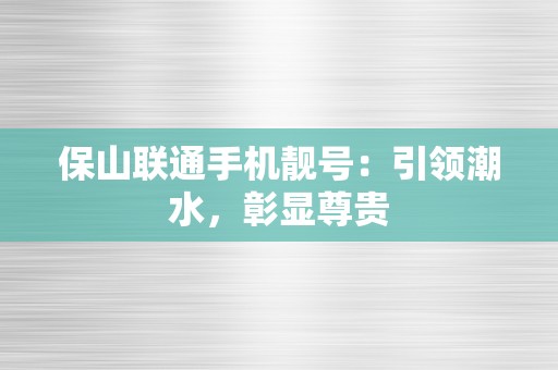 保山联通手机靓号：引领潮水，彰显尊贵