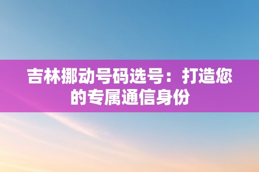 吉林挪动号码选号：打造您的专属通信身份