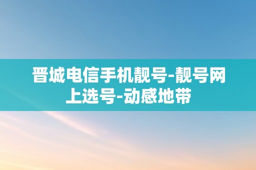 晋城电信手机靓号-靓号网上选号-动感地带