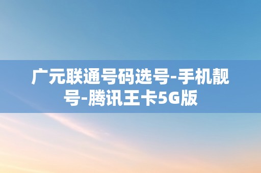 广元联通号码选号-手机靓号-腾讯王卡5G版