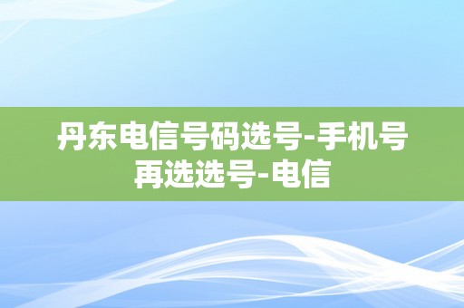 丹东电信号码选号-手机号再选选号-电信