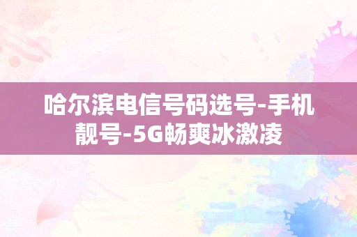 哈尔滨电信号码选号-手机靓号-5G畅爽冰激凌