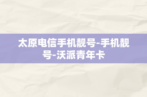 太原电信手机靓号-手机靓号-沃派青年卡