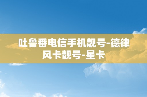 吐鲁番电信手机靓号-德律风卡靓号-星卡