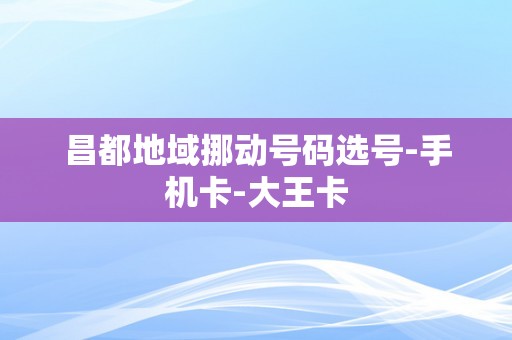 昌都地域挪动号码选号-手机卡-大王卡