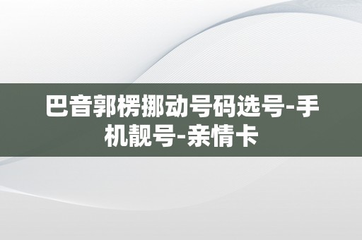 巴音郭楞挪动号码选号-手机靓号-亲情卡