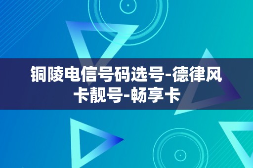 铜陵电信号码选号-德律风卡靓号-畅享卡