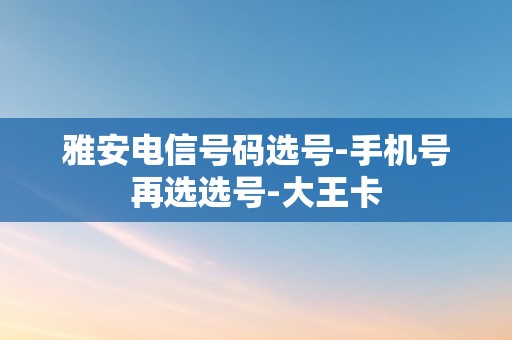 雅安电信号码选号-手机号再选选号-大王卡