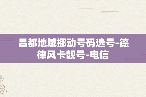 昌都地域挪动号码选号-德律风卡靓号-电信