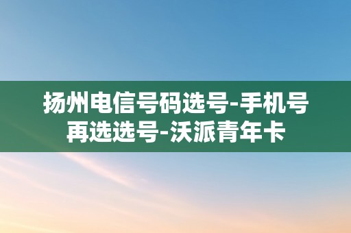 扬州电信号码选号-手机号再选选号-沃派青年卡