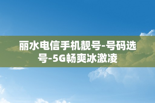 丽水电信手机靓号-号码选号-5G畅爽冰激凌