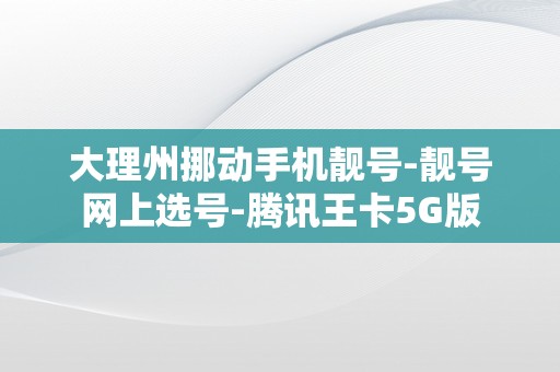 大理州挪动手机靓号-靓号网上选号-腾讯王卡5G版