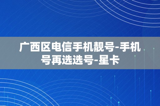 广西区电信手机靓号-手机号再选选号-星卡