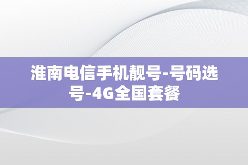 淮南电信手机靓号-号码选号-4G全国套餐