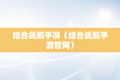 结合战舰手游（结合战舰手游官网）