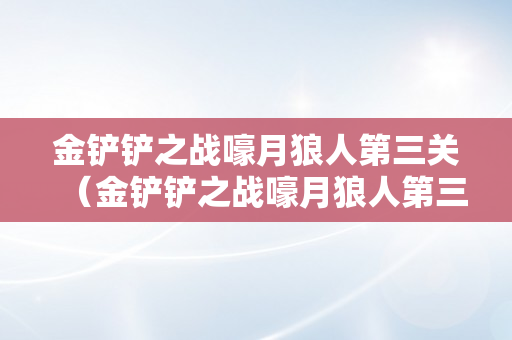 金铲铲之战嚎月狼人第三关（金铲铲之战嚎月狼人第三关怎么过）