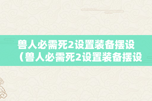 兽人必需死2设置装备摆设（兽人必需死2设置装备摆设要求）