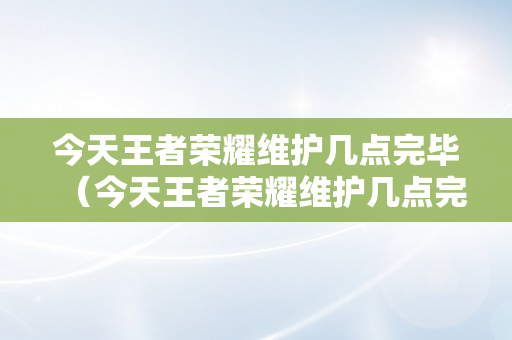 今天王者荣耀维护几点完毕（今天王者荣耀维护几点完毕啊）