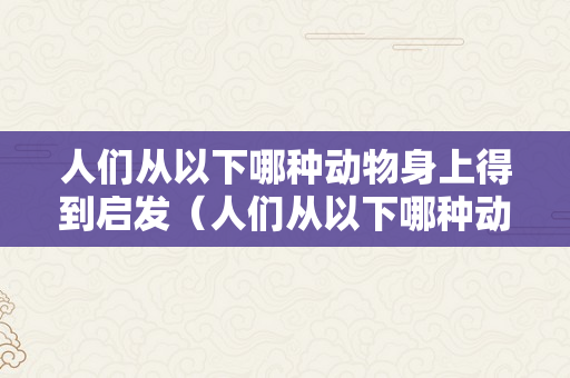 人们从以下哪种动物身上得到启发（人们从以下哪种动物身上得到启发创造了防毒面具）