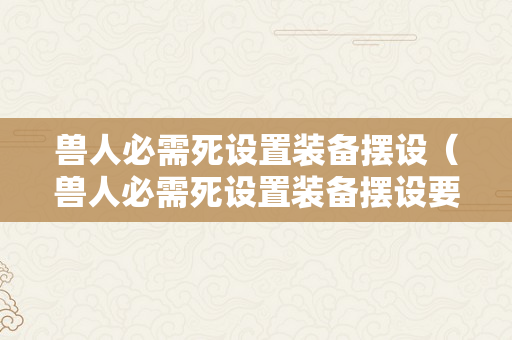 兽人必需死设置装备摆设（兽人必需死设置装备摆设要求）