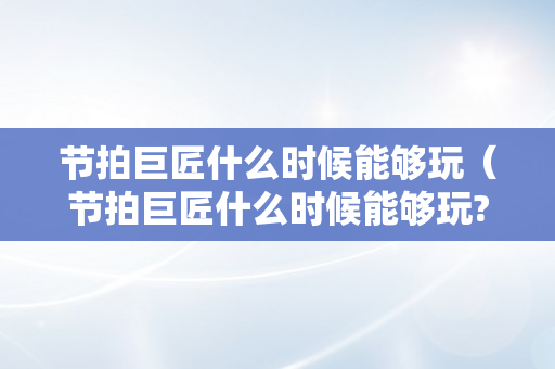 节拍巨匠什么时候能够玩（节拍巨匠什么时候能够玩?）