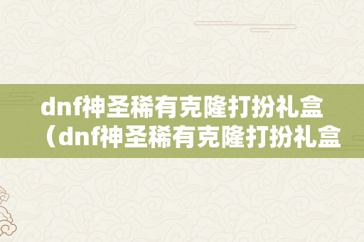 dnf神圣稀有克隆打扮礼盒（dnf神圣稀有克隆打扮礼盒是什么?）