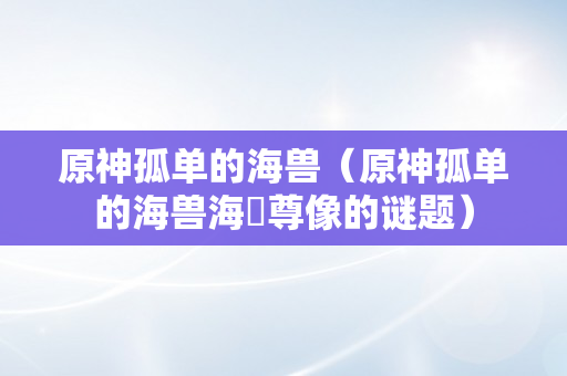 原神孤单的海兽（原神孤单的海兽海祇尊像的谜题）