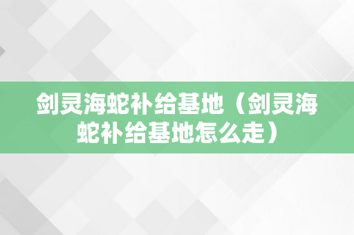 剑灵海蛇补给基地（剑灵海蛇补给基地怎么走）