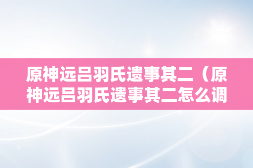 原神远吕羽氏遗事其二（原神远吕羽氏遗事其二怎么调）