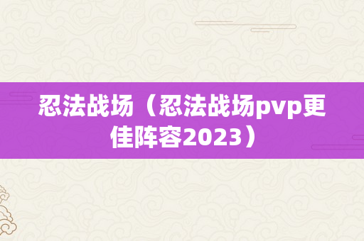 忍法战场（忍法战场pvp更佳阵容2023）