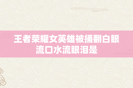 王者荣耀女英雄被捅翻白眼流口水流眼泪是