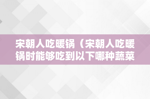 宋朝人吃暖锅（宋朝人吃暖锅时能够吃到以下哪种蔬菜）