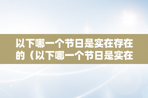 以下哪一个节日是实在存在的（以下哪一个节日是实在存在的节日）