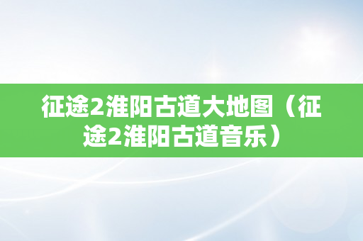 征途2淮阳古道大地图（征途2淮阳古道音乐）