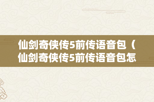 仙剑奇侠传5前传语音包（仙剑奇侠传5前传语音包怎么安拆）