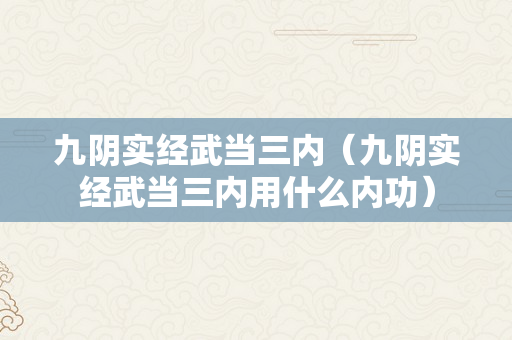 九阴实经武当三内（九阴实经武当三内用什么内功）