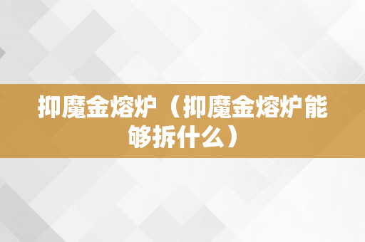 抑魔金熔炉（抑魔金熔炉能够拆什么）